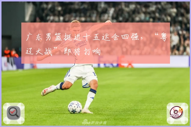 广东男篮挺进十五运会四强，“粤辽大战”即将打响