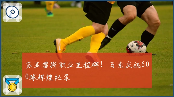 苏亚雷斯职业里程碑！马竞庆祝600球辉煌纪录