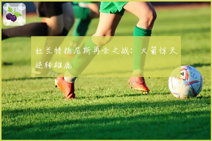 杜兰特扬尼斯再会之战：火箭惊天逆转雄鹿