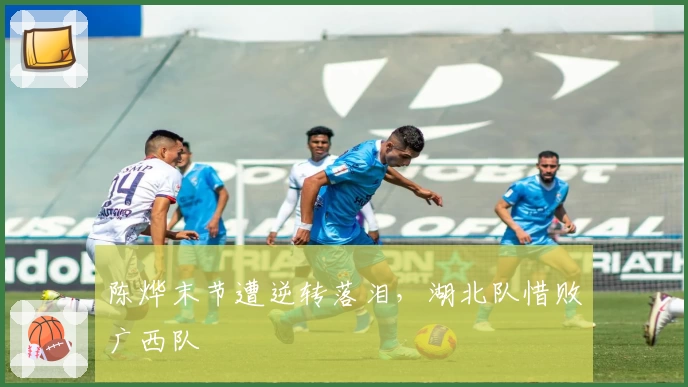 陈烨末节遭逆转落泪，湖北队惜败广西队