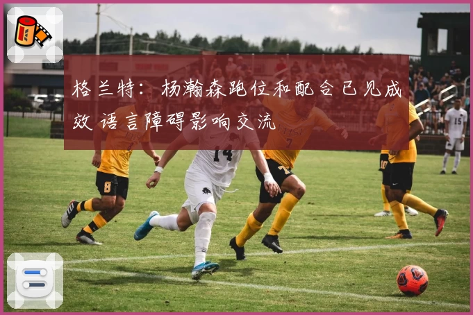 格兰特：杨瀚森跑位和配合已见成效 语言障碍影响交流