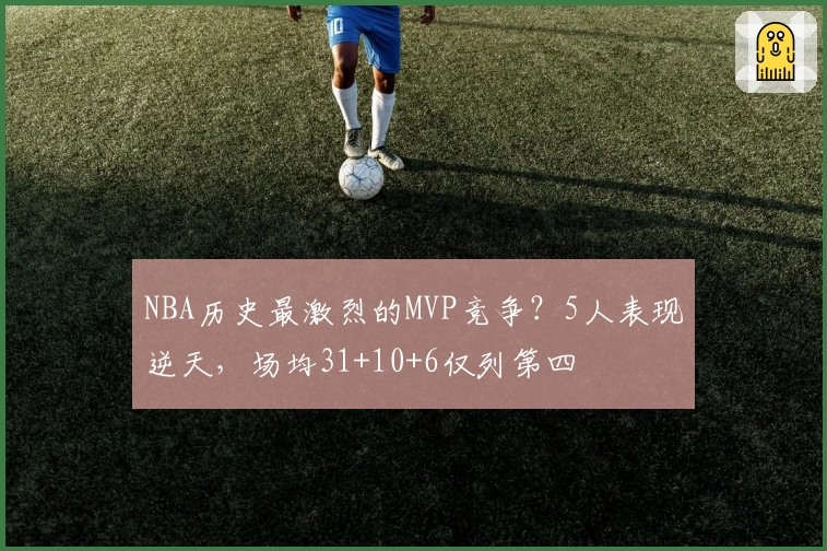 NBA历史最激烈的MVP竞争？5人表现逆天，场均31+10+6仅列第四