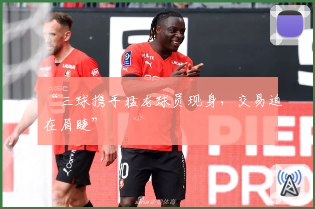 “三球携手猛龙球员现身，交易迫在眉睫”