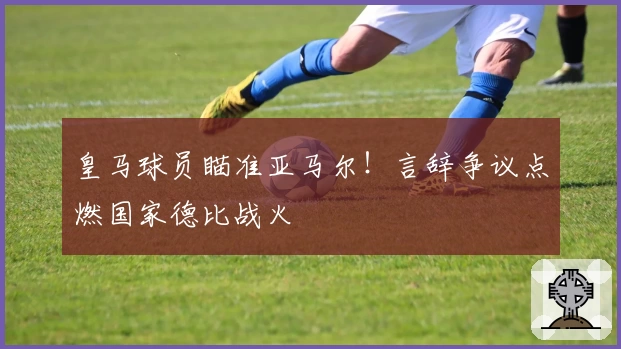 皇马球员瞄准亚马尔！言辞争议点燃国家德比战火
